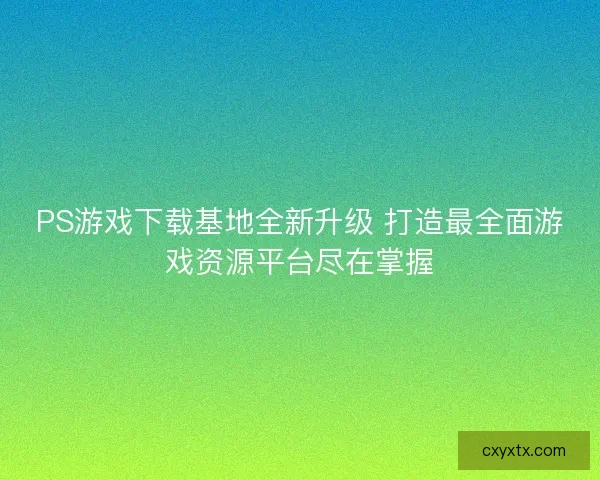PS游戏下载基地全新升级 打造最全面游戏资源平台尽在掌握